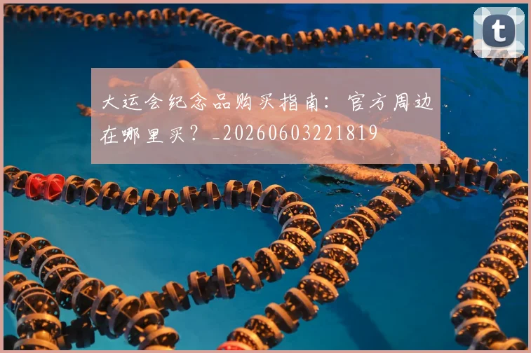 大运会纪念品购买指南:官方周边在哪里买?_20260603221819