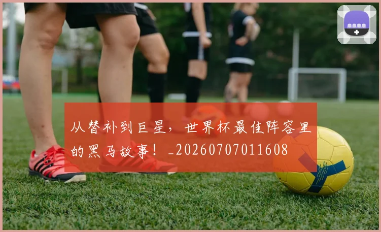 从替补到巨星,世界杯最佳阵容里的黑马故事!_20260707011608