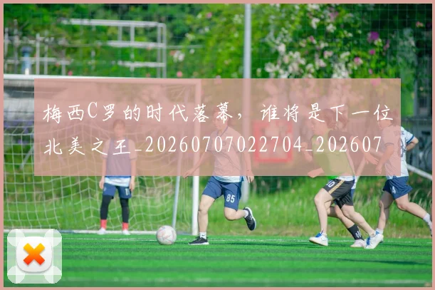 梅西C罗的时代落幕，谁将是下一位北美之王_20260707022704_20260731180020