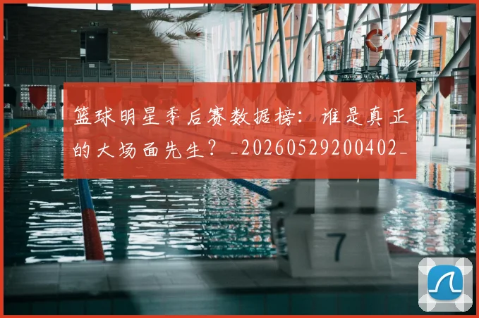 篮球明星季后赛数据榜:谁是真正的大场面先生?_20260529200402_20260708200217_20260803140144