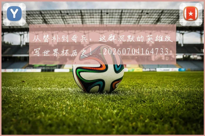 从替补到奇兵,这群沉默的英雄改写世界杯历史!_20260704164733_20260718001344
