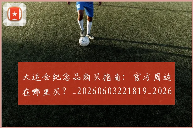 大运会纪念品购买指南:官方周边在哪里买?_20260603221819_20260703225701_20260719171844