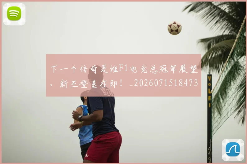 下一个传奇是谁F1电竞总冠军展望，新王登基在即！_20260715184737