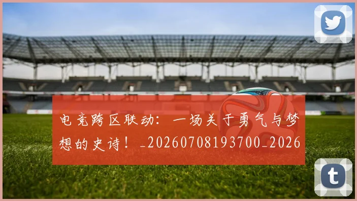 电竞跨区联动：一场关于勇气与梦想的史诗！_20260708193700_20260802162852