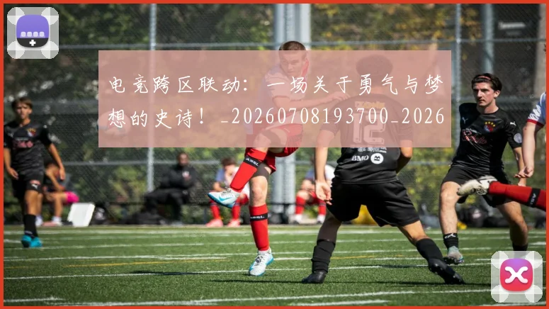 电竞跨区联动：一场关于勇气与梦想的史诗！_20260708193700_20260802162852