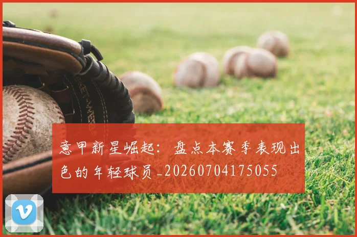 意甲新星崛起:盘点本赛季表现出色的年轻球员_20260704175055