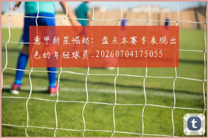 意甲新星崛起：盘点本赛季表现出色的年轻球员_20260704175055